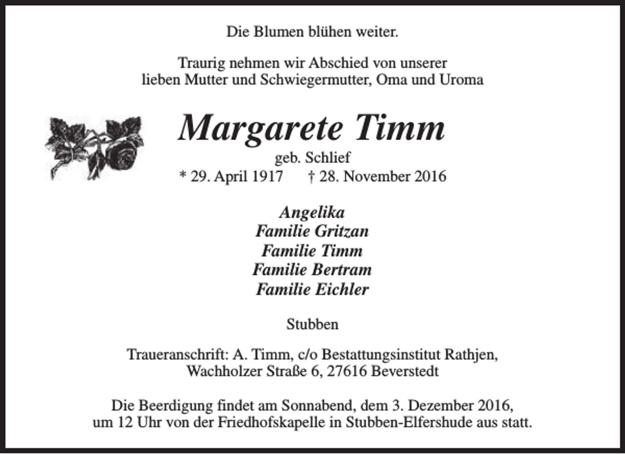 <p>Die Blumen blühen weiter.<br />Traurig nehmen wir Abschied von unserer<br />lieben Mutter und Schwiegermutter, Oma und Uroma</p><p>Margarete Timm<br />geb. Schlief<br />* 29. April 1917<br />† 28. November 2016</p><p>Angelika<br />Familie Gritzan<br />Familie Timm<br />Familie Bertram<br />Familie Eichler<br />Stubben<br />Traueranschrift: A. Timm, c/o Bestattungsinstitut Rathjen,<br />Wachholzer Straße 6, 27616 Beverstedt<br />Die Beerdigung findet am Sonnabend, dem 3. Dezember 2016,<br />um 12 Uhr von der Friedhofskapelle in Stubben-Elfershude aus statt.</p>