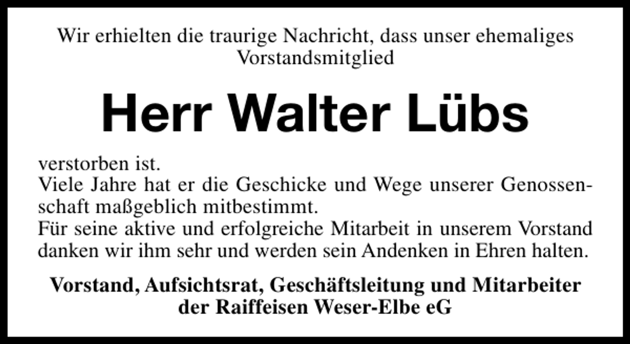 <p>Wir erhielten die traurige Nachricht, dass unser ehemaliges<br />Vorstandsmitglied</p><p>Herr Walter Lübs</p><p>verstorben ist.<br />Viele Jahre hat er die Geschicke und Wege unserer Genossenschaft maßgeblich mitbestimmt.<br />Für seine aktive und erfolgreiche Mitarbeit in unserem Vorstand<br />danken wir ihm sehr und werden sein Andenken in Ehren halten.<br />Vorstand, Aufsichtsrat, Geschäftsleitung und Mitarbeiter<br />der Raiffeisen Weser-Elbe eG</p>