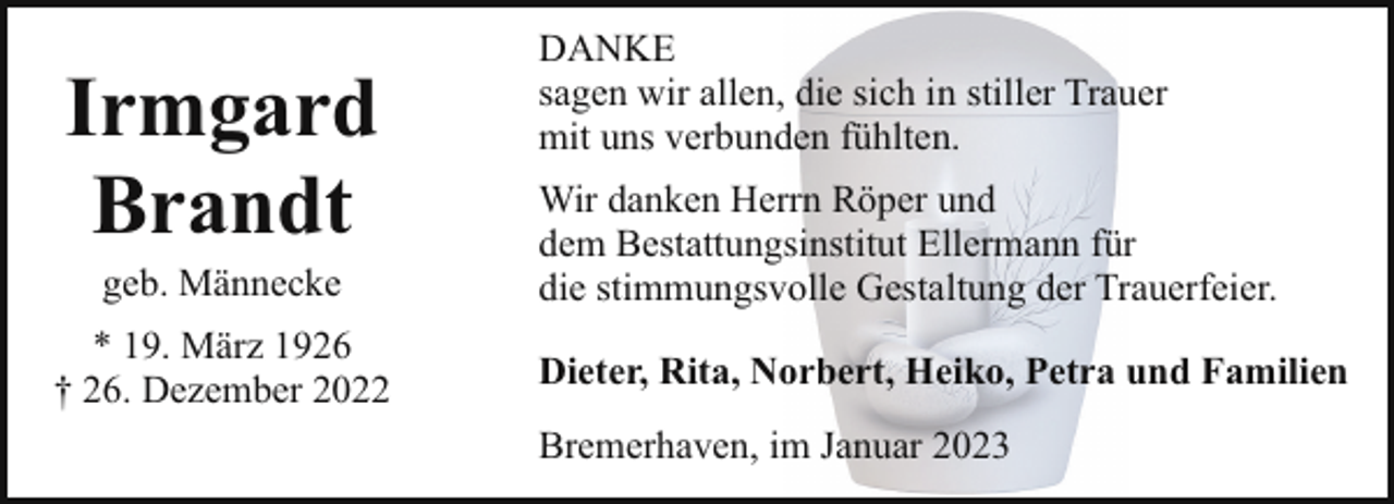 <p>Irmgard<br />Brandt<br />geb. Männecke</p><p>* 19. März 1926<br />† 26. Dezember 2022</p><p>DANKE<br />sagen wir allen, die sich in stiller Trauer<br />mit uns verbunden fühlten.<br />Wir danken Herrn Röper und<br />dem Bestattungsinstitut Ellermann für<br />die stimmungsvolle Gestaltung der Trauerfeier.<br />Dieter, Rita, Norbert, Heiko, Petra und Familien<br />Bremerhaven, im Januar 2023</p>