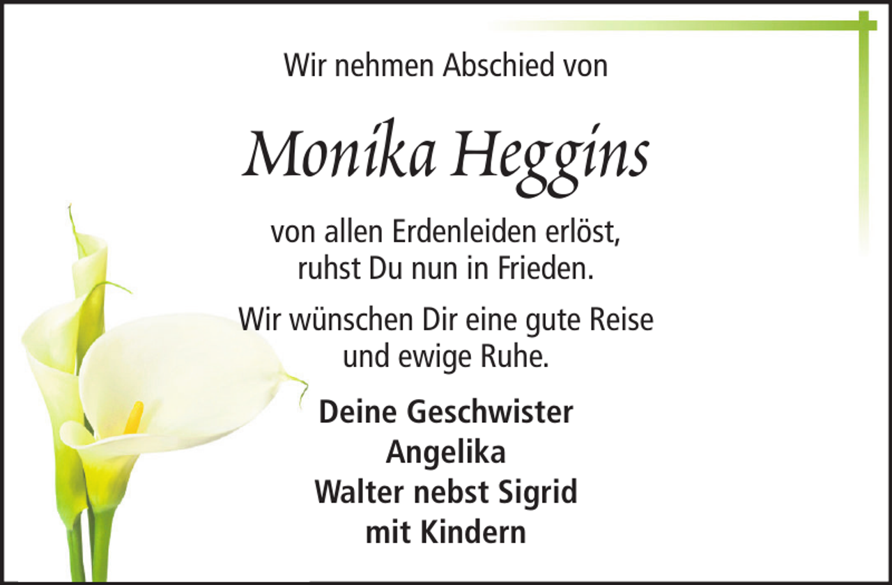 <p>Wir nehmen Abschied von</p><p>Monika Heggins<br />von allen Erdenleiden erlöst,<br />ruhst Du nun in Frieden.<br />Wir wünschen Dir eine gute Reise<br />und ewige Ruhe.<br />Deine Geschwister<br />Angelika<br />Walter nebst Sigrid<br />mit Kindern</p>