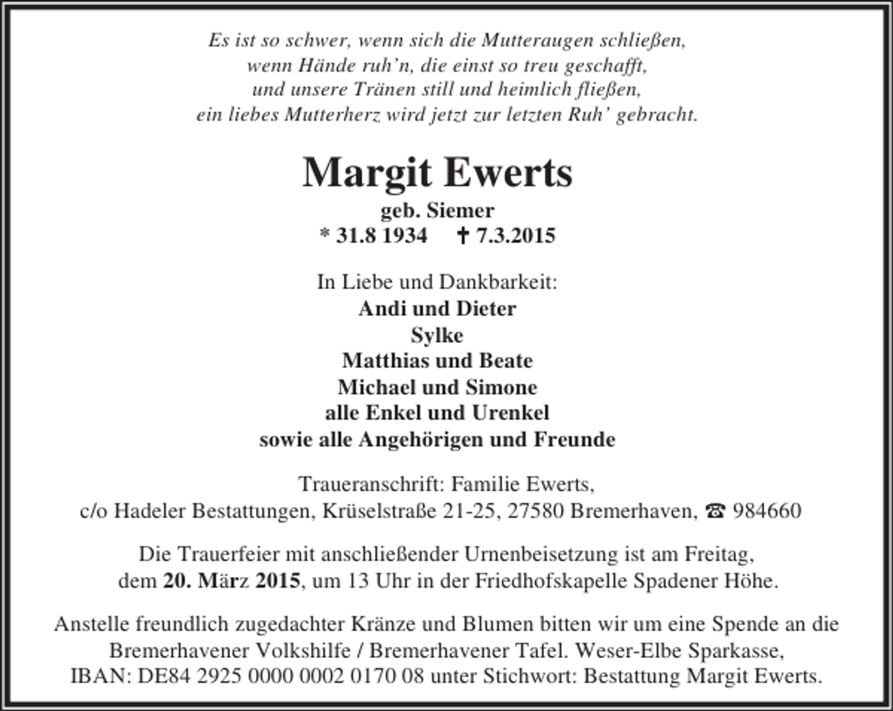 <p>Es ist so schwer, wenn sich die Mutteraugen schließen,<br />wenn Hände ruh’n, die einst so treu geschafft,<br />und unsere Tränen still und heimlich fließen,<br />ein liebes Mutterherz wird jetzt zur letzten Ruh’ gebracht.</p><p>Margit Ewerts<br />geb. Siemer<br />* 31.8 1934 B 7.3.2015</p><p>In Liebe und Dankbarkeit:<br />Andi und Dieter<br />Sylke<br />Matthias und Beate<br />Michael und Simone<br />alle Enkel und Urenkel<br />sowie alle Angehörigen und Freunde<br />Traueranschrift: Familie Ewerts,<br />c/o Hadeler Bestattungen, Krüselstraße 21-25, 27580 Bremerhaven, t 984660<br />Die Trauerfeier mit anschließender Urnenbeisetzung ist am Freitag,<br />dem 20. März 2015, um 13 Uhr in der Friedhofskapelle Spadener Höhe.<br />Anstelle freundlich zugedachter Kränze und Blumen bitten wir um eine Spende an die<br />Bremerhavener Volkshilfe / Bremerhavener Tafel. Weser-Elbe Sparkasse,<br />IBAN: DE84 2925 02 0178 unter Stichwort: Bestattung Margit Ewerts.</p>