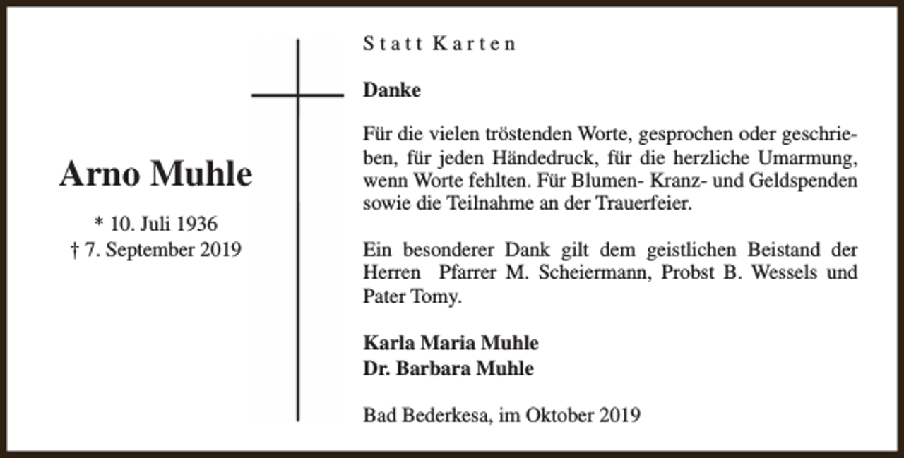 <p>Statt Karten<br />Danke</p><p>Arno Muhle<br />* 10. Juli 1936<br />† 7. September 2019</p><p>Für die vielen tröstenden Worte, gesprochen oder geschrieben, für jeden Händedruck, für die herzliche Umarmung,<br />wenn Worte fehlten. Für Blumen- Kranz- und Geldspenden<br />sowie die Teilnahme an der Trauerfeier.<br />Ein besonderer Dank gilt dem geistlichen Beistand der<br />Herren Pfarrer M. Scheiermann, Probst B. Wessels und<br />Pater Tomy.<br />Karla Maria Muhle<br />Dr. Barbara Muhle<br />Bad Bederkesa, im Oktober 2019</p>