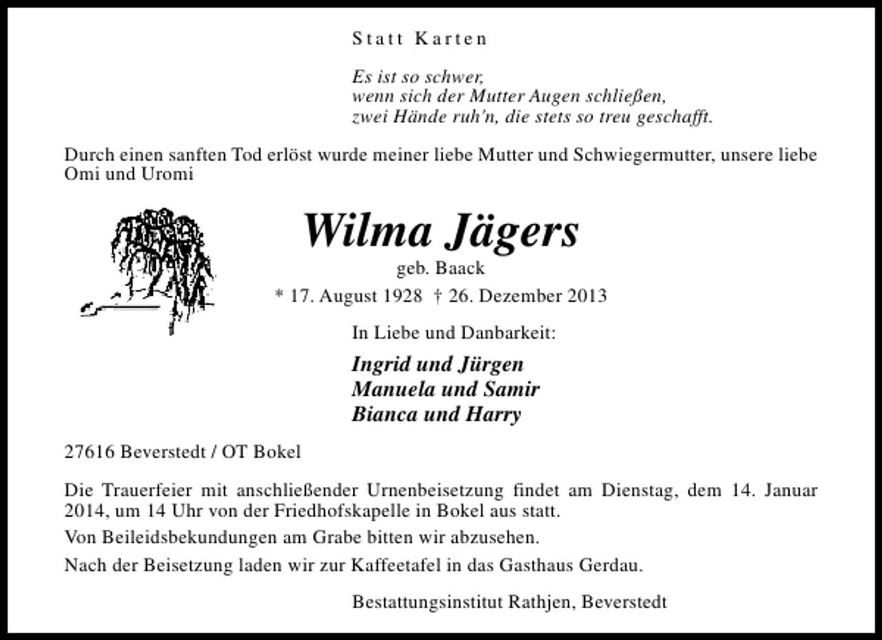 <p>Statt Karten<br />Es ist so schwer,<br />wenn sich der Mutter Augen schließen,<br />zwei Hände ruh'n, die stets so treu geschafft.<br />Durch einen sanften Tod erlöst wurde meiner liebe Mutter und Schwiegermutter, unsere liebe<br />Omi und Uromi</p><p>Wilma Jägers</p><p>geb. Baack<br />* 17. August 1928 † 26. Dezember 2013<br />In Liebe und Danbarkeit:</p><p>Ingrid und Jürgen<br />Manuela und Samir<br />Bianca und Harry<br />27616 Beverstedt / OT Bokel<br />Die Trauerfeier mit anschließender Urnenbeisetzung findet am Dienstag, dem 14. Januar<br />2014, um 14 Uhr von der Friedhofskapelle in Bokel aus statt.<br />Von Beileidsbekundungen am Grabe bitten wir abzusehen.<br />Nach der Beisetzung laden wir zur Kaffeetafel in das Gasthaus Gerdau.<br />Bestattungsinstitut Rathjen, Beverstedt</p>