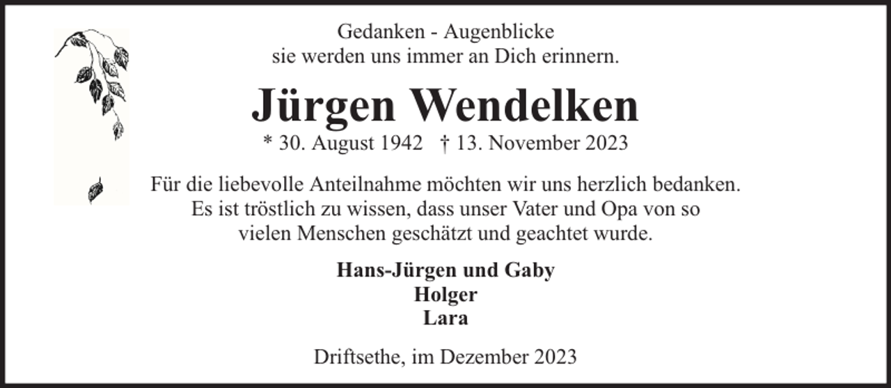 <p>Gedanken - Augenblicke<br />sie werden uns immer an Dich erinnern.</p><p>Jürgen Wendelken<br />* 30. August 1942 † 13. November 2023</p><p>Für die liebevolle Anteilnahme möchten wir uns herzlich bedanken.<br />Es ist tröstlich zu wissen, dass unser Vater und Opa von so<br />vielen Menschen geschätzt und geachtet wurde.<br />Hans-Jürgen und Gaby<br />Holger<br />Lara<br />Driftsethe, im Dezember 2023</p>