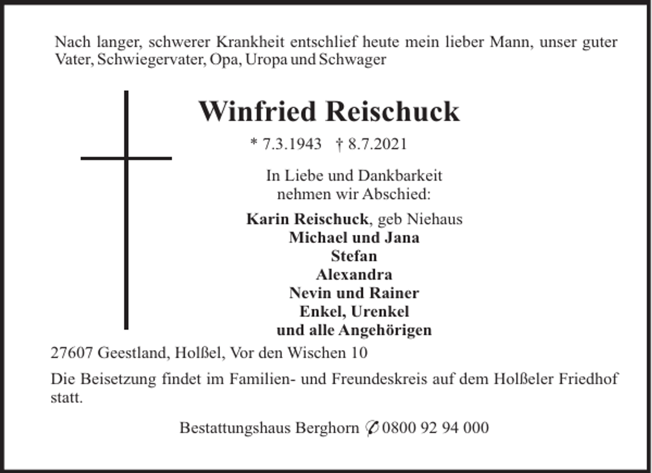 <p>Nach langer, schwerer Krankheit entschlief heute mein lieber Mann, unser guter<br />Vater, Schwiegervater, Opa, Uropa und Schwager</p><p>Winfried Reischuck<br />* 7.3.1943 † 8.7.2021<br />In Liebe und Dankbarkeit<br />nehmen wir Abschied:<br />Karin Reischuck, geb Niehaus<br />Michael und Jana<br />Stefan<br />Alexandra<br />Nevin und Rainer<br />Enkel, Urenkel<br />und alle Angehörigen<br />27607 Geestland, Holßel, Vor den Wischen 10<br />Die Beisetzung findet im Familien- und Freundeskreis auf dem Holßeler Friedhof<br />statt.<br />Bestattungshaus Berghorn * 0800 92 94 000</p>
