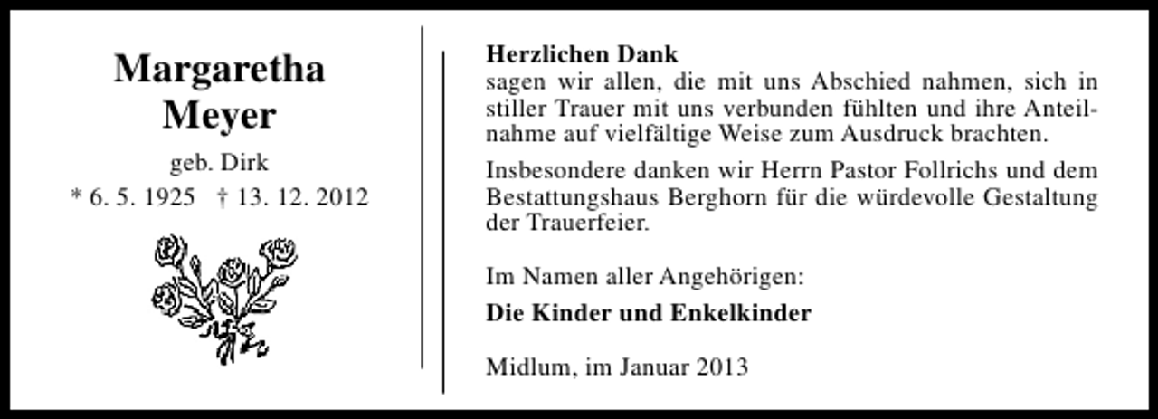 <p>Margaretha<br />Meyer<br />geb. Dirk<br />* 6. 5. 1925 † 13. 12. 2012</p><p>Herzlichen Dank<br />sagen wir allen, die mit uns Abschied nahmen, sich in<br />stiller Trauer mit uns verbunden fühlten und ihre Anteilnahme auf vielfältige Weise zum Ausdruck brachten.<br />Insbesondere danken wir Herrn Pastor Follrichs und dem<br />Bestattungshaus Berghorn für die würdevolle Gestaltung<br />der Trauerfeier.<br />Im Namen aller Angehörigen:<br />Die Kinder und Enkelkinder<br />Midlum, im Januar 2013</p>
