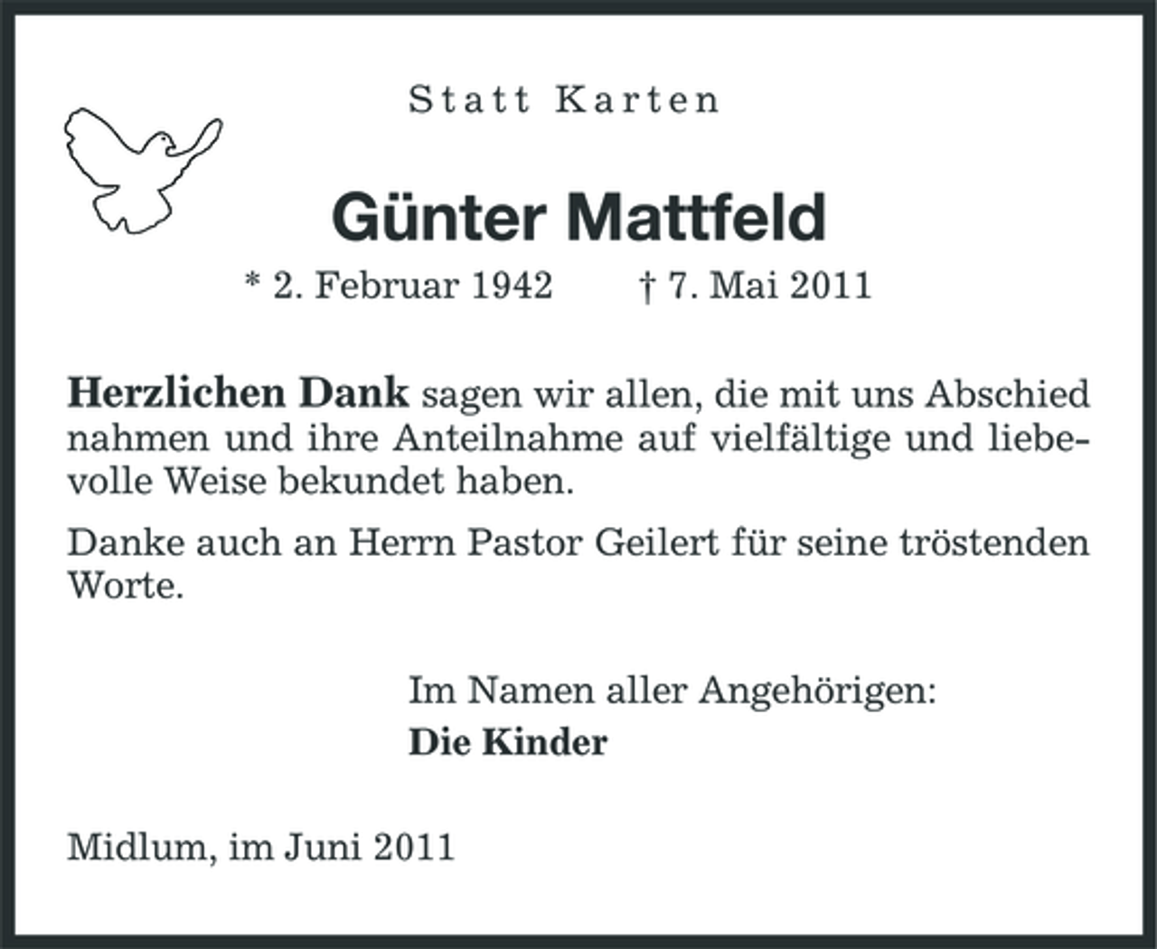<p>Statt Karten</p><p>Günter Mattfeld<br />* 2. Februar 1942 † 7. Mai 2011</p><p>Herzlichen Dank sagen wir allen, die mit uns Abschied<br />nahmen und ihre Anteilnahme auf vielfältige und liebevolle Weise bekundet haben. Danke auch an Herrn Pastor Geilert für seine tröstenden Worte. Im Namen aller Angehörigen: Die Kinder Midlum, im Juni 2011</p>