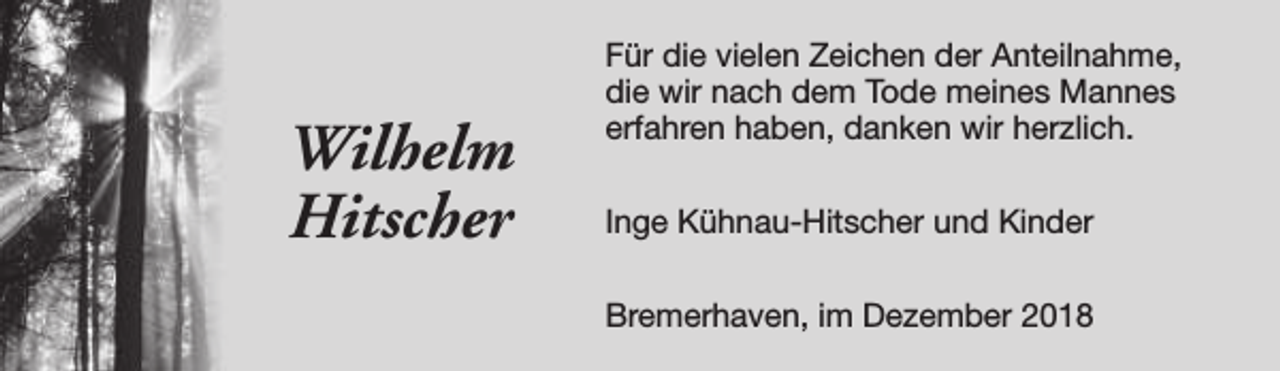 <p>Wilhelm<br />Hitscher</p><p>Für die vielen Zeichen der Anteilnahme,<br />die wir nach dem Tode meines Mannes<br />erfahren haben, danken wir herzlich.<br />Inge Kühnau-Hitscher und Kinder<br />Bremerhaven, im Dezember 2018</p>