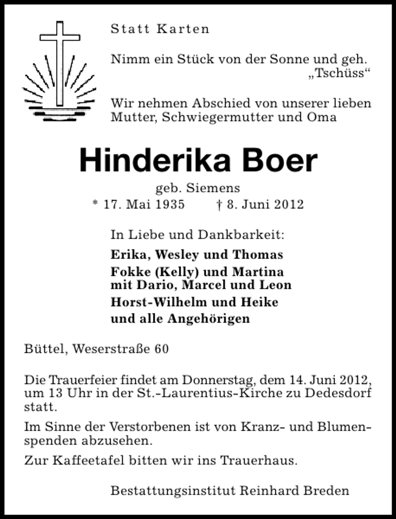 <p>S t a t t K a rt e n<br />Nimm ein Stück von der Sonne und geh.<br />„Tschüss“<br />Wir nehmen Abschied von unserer lieben<br />Mutter, Schwiegermutter und Oma</p><p>Hinderika Boer<br />geb. Siemens<br />* 17. Mai 1935<br />† 8. Juni 2012<br />In Liebe und Dankbarkeit:<br />Erika, Wesley und Thomas<br />Fokke (Kelly) und Martina<br />mit Dario, Marcel und Leon<br />Horst-Wilhelm und Heike<br />und alle Angehörigen<br />Büttel, Weserstraße 60<br />Die Trauerfeier findet am Donnerstag, dem 14. Juni 2012,<br />um 13 Uhr in der St.-Laurentius-Kirche zu Dedesdorf<br />statt.<br />Im Sinne der Verstorbenen ist von Kranz- und Blumenspenden abzusehen.<br />Zur Kaffeetafel bitten wir ins Trauerhaus.<br />Bestattungsinstitut Reinhard Breden</p>