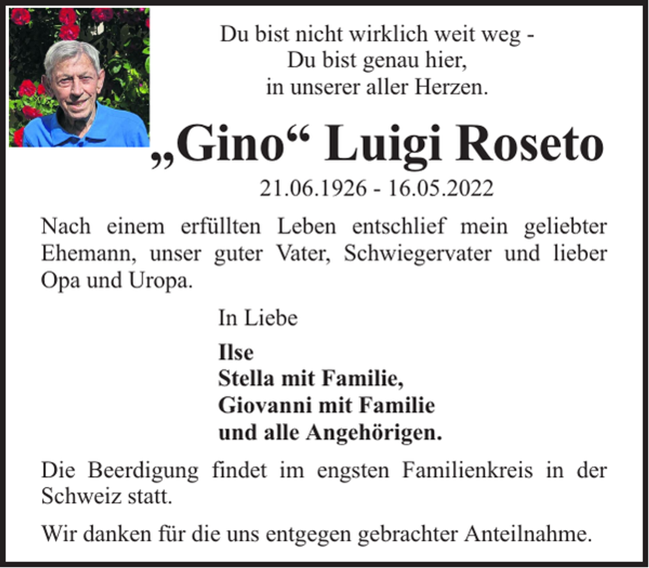 <p>Du bist nicht wirklich weit weg Du bist genau hier,<br />in unserer aller Herzen.</p><p>„Gino“ Luigi Roseto<br />21.06.1926 - 16.05.2022</p><p>Nach einem erfüllten Leben entschlief mein geliebter<br />Ehemann, unser guter Vater, Schwiegervater und lieber<br />Opa und Uropa.<br />In Liebe<br />Ilse<br />Stella mit Familie,<br />Giovanni mit Familie<br />und alle Angehörigen.<br />Die Beerdigung findet im engsten Familienkreis in der<br />Schweiz statt.<br />Wir danken für die uns entgegen gebrachter Anteilnahme.</p>