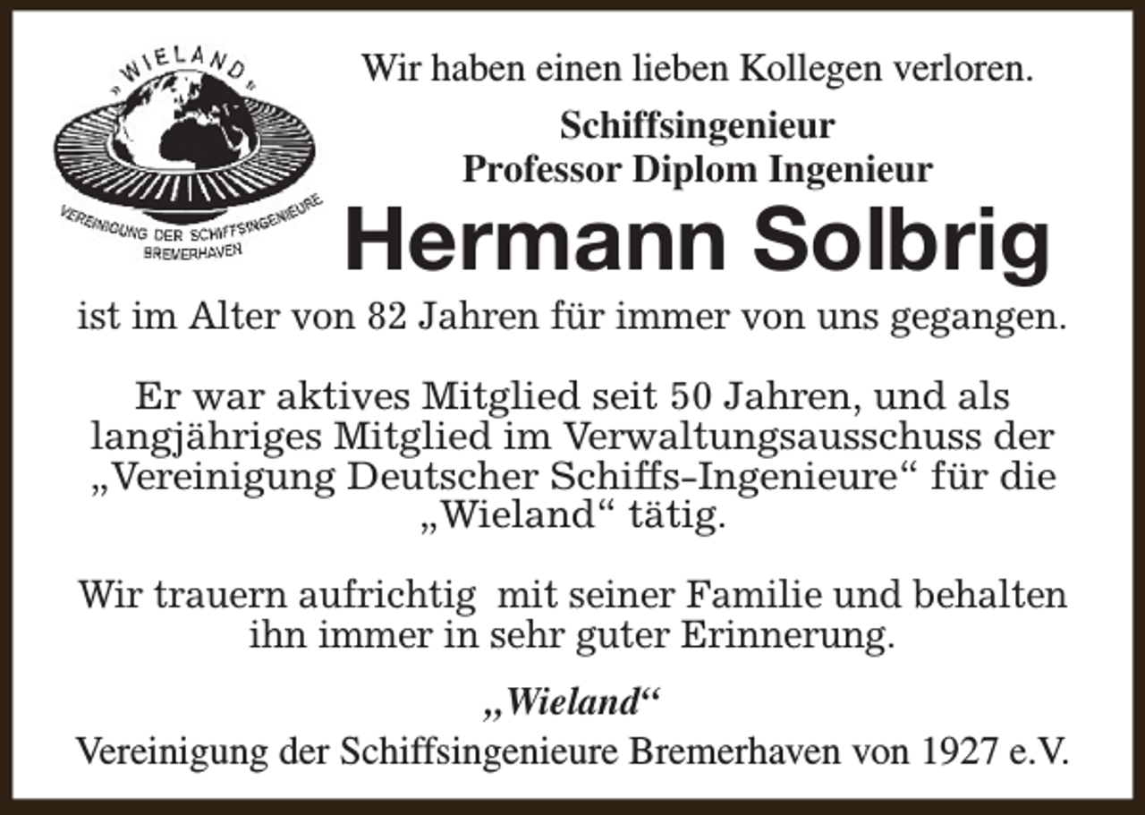 <p>Wir haben einen lieben Kollegen verloren.<br />Schiffsingenieur<br />Professor Diplom Ingenieur</p><p>Hermann Solbrig</p><p>ist im Alter von 82 Jahren für immer von uns gegangen.<br />Er war aktives Mitglied seit 50 Jahren, und als<br />langjähriges Mitglied im Verwaltungsausschuss der<br />„Vereinigung Deutscher Schiffs-Ingenieure“ für die<br />„Wieland“ tätig.<br />Wir trauern aufrichtig mit seiner Familie und behalten<br />ihn immer in sehr guter Erinnerung.<br />„Wieland“<br />Vereinigung der Schiffsingenieure Bremerhaven von 1927 e.V.</p>
