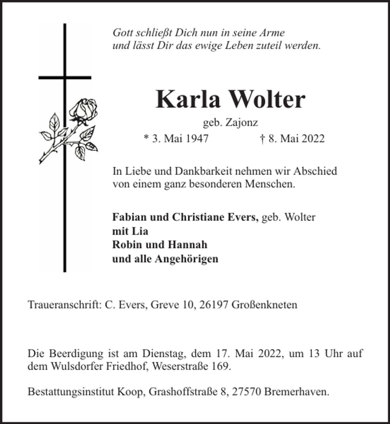<p>Gott schließt Dich nun in seine Arme<br />und lässt Dir das ewige Leben zuteil werden.</p><p>Karla Wolter</p><p>geb. Zajonz<br />* 3. Mai 1947<br />† 8. Mai 2022<br />In Liebe und Dankbarkeit nehmen wir Abschied<br />von einem ganz besonderen Menschen.<br />Fabian und Christiane Evers, geb. Wolter<br />mit Lia<br />Robin und Hannah<br />und alle Angehörigen</p><p>Traueranschrift: C. Evers, Greve 10, 26197 Großenkneten</p><p>Die Beerdigung ist am Dienstag, dem 17. Mai 2022, um 13 Uhr auf<br />dem Wulsdorfer Friedhof, Weserstraße 169.<br />Bestattungsinstitut Koop, Grashoffstraße 8, 27570 Bremerhaven.</p>