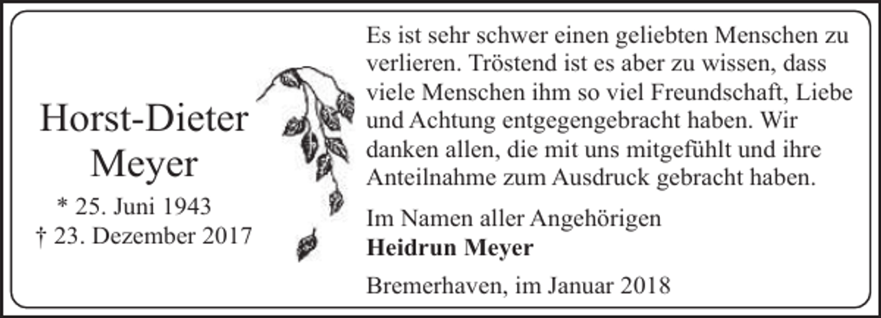 <p>Horst-Dieter<br />Meyer<br />* 25. Juni 1943<br />† 23. Dezember 2017</p><p>Es ist sehr schwer einen geliebten Menschen zu<br />verlieren. Tröstend ist es aber zu wissen, dass<br />viele Menschen ihm so viel Freundschaft, Liebe<br />und Achtung entgegengebracht haben. Wir<br />danken allen, die mit uns mitgefühlt und ihre<br />Anteilnahme zum Ausdruck gebracht haben.<br />Im Namen aller Angehörigen<br />Heidrun Meyer<br />Bremerhaven, im Januar 2018</p>