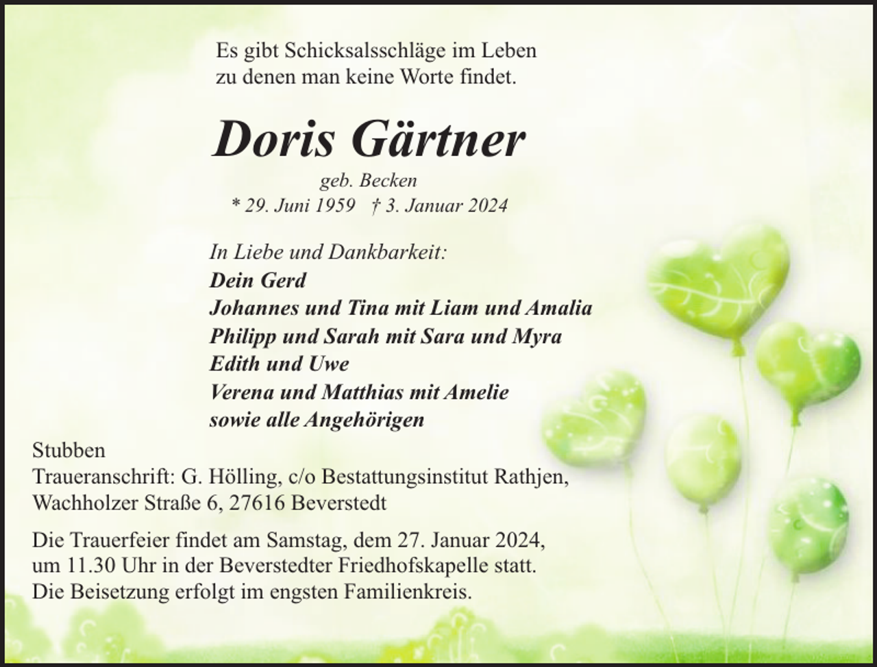 <p>Es gibt Schicksalsschläge im Leben<br />zu denen man keine Worte findet.</p><p>Doris Gärtner<br />geb. Becken<br />* 29. Juni 1959 † 3. Januar 2024</p><p>In Liebe und Dankbarkeit:<br />Dein Gerd<br />Johannes und Tina mit Liam und Amalia<br />Philipp und Sarah mit Sara und Myra<br />Edith und Uwe<br />Verena und Matthias mit Amelie<br />sowie alle Angehörigen<br />Stubben<br />Traueranschrift: G. Hölling, c/o Bestattungsinstitut Rathjen,<br />Wachholzer Straße 6, 27616 Beverstedt<br />Die Trauerfeier findet am Samstag, dem 27. Januar 2024,<br />um 11.30 Uhr in der Beverstedter Friedhofskapelle statt.<br />Die Beisetzung erfolgt im engsten Familienkreis.</p>