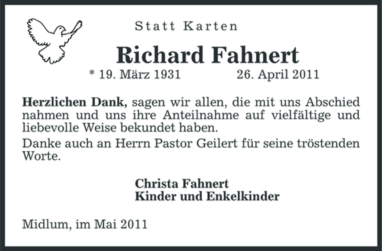 <p>Statt Karten</p><p>Richard Fahnert<br />* 19. März 1931 26. April 2011 Herzlichen Dank, sagen wir allen, die mit uns Abschied nahmen und uns ihre Anteilnahme auf vielfältige und liebevolle Weise bekundet haben. Danke auch an Herrn Pastor Geilert für seine tröstenden Worte. Christa Fahnert Kinder und Enkelkinder Midlum, im Mai 2011</p>