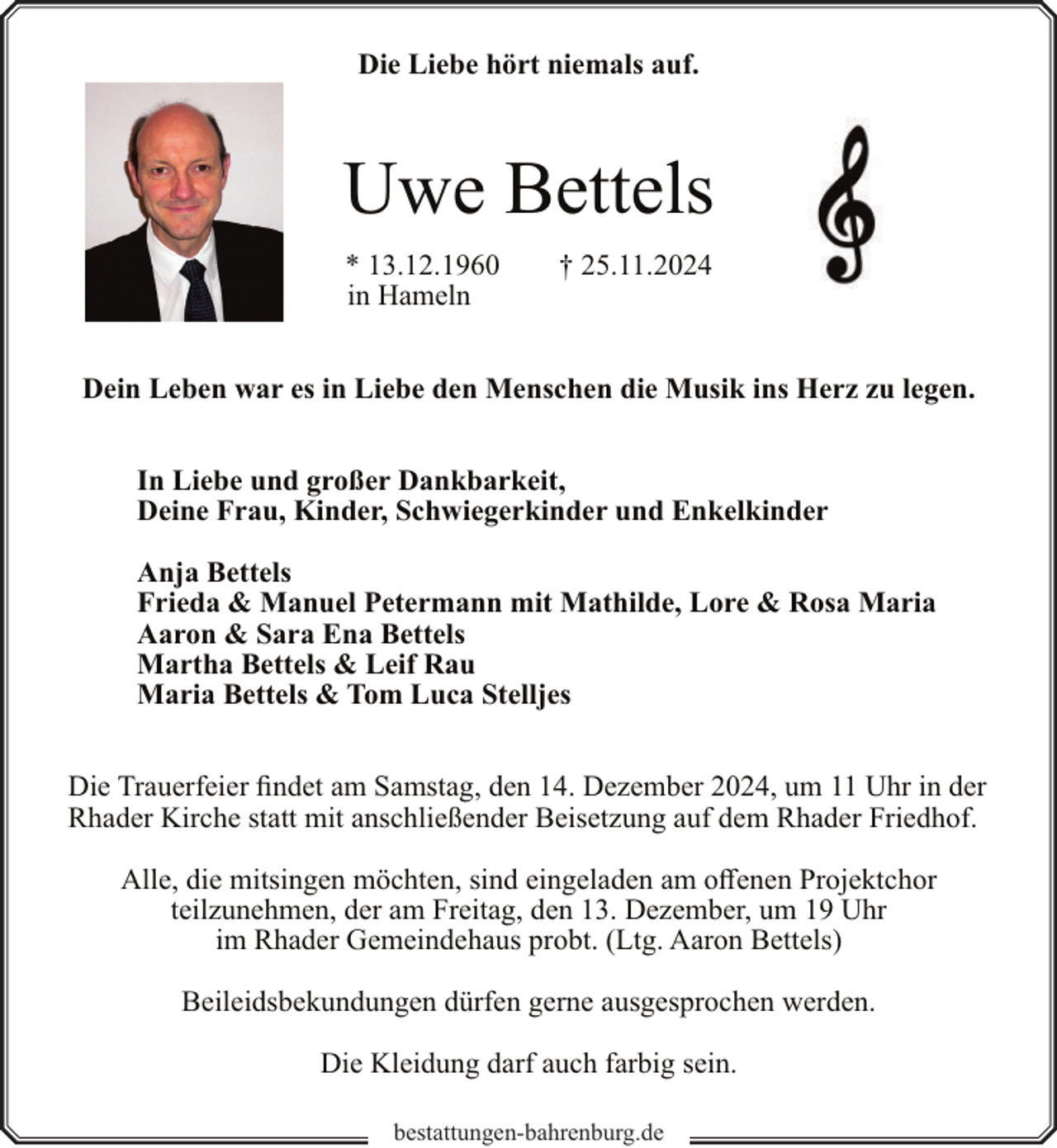 <p>Die Liebe hört niemals auf.</p><p>Uwe Bettels<br />* 13.12.1960<br />in Hameln</p><p>† 25.11.2024</p><p>Dein Leben war es in Liebe den Menschen die Musik ins Herz zu legen.<br />In Liebe und großer Dankbarkeit,<br />Deine Frau, Kinder, Schwiegerkinder und Enkelkinder<br />Anja Bettels<br />Frieda &amp; Manuel Petermann mit Mathilde, Lore &amp; Rosa Maria<br />Aaron &amp; Sara Ena Bettels<br />Martha Bettels &amp; Leif Rau<br />Maria Bettels &amp; Tom Luca Stelljes<br />Die Trauerfeier findet am Samstag, den 14. Dezember 2024, um 11 Uhr in der<br />Rhader Kirche statt mit anschließender Beisetzung auf dem Rhader Friedhof.<br />Alle, die mitsingen möchten, sind eingeladen am offenen Projektchor<br />teilzunehmen, der am Freitag, den 13. Dezember, um 19 Uhr<br />im Rhader Gemeindehaus probt. (Ltg. Aaron Bettels)<br />Beileidsbekundungen dürfen gerne ausgesprochen werden.<br />Die Kleidung darf auch farbig sein.<br />bestattungen-bahrenburg.de</p>