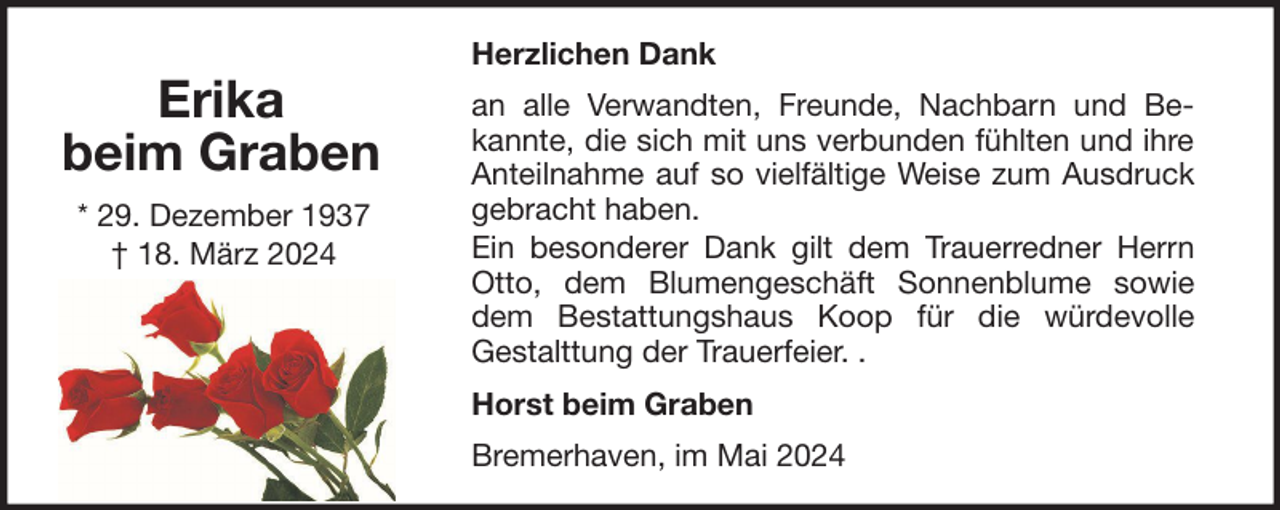 <p>Erika<br />beim Graben<br />* 29. Dezember 1937<br />† 18. März 2024</p><p>Herzlichen Dank<br />an alle Verwandten, Freunde, Nachbarn und Bekannte, die sich mit uns verbunden fühlten und ihre<br />Anteilnahme auf so vielfältige Weise zum Ausdruck<br />gebracht haben.<br />Ein besonderer Dank gilt dem Trauerredner Herrn<br />Otto, dem Blumengeschäft Sonnenblume sowie<br />dem Bestattungshaus Koop für die würdevolle<br />Gestalttung der Trauerfeier. .<br />Horst beim Graben<br />Bremerhaven, im Mai 2024</p>