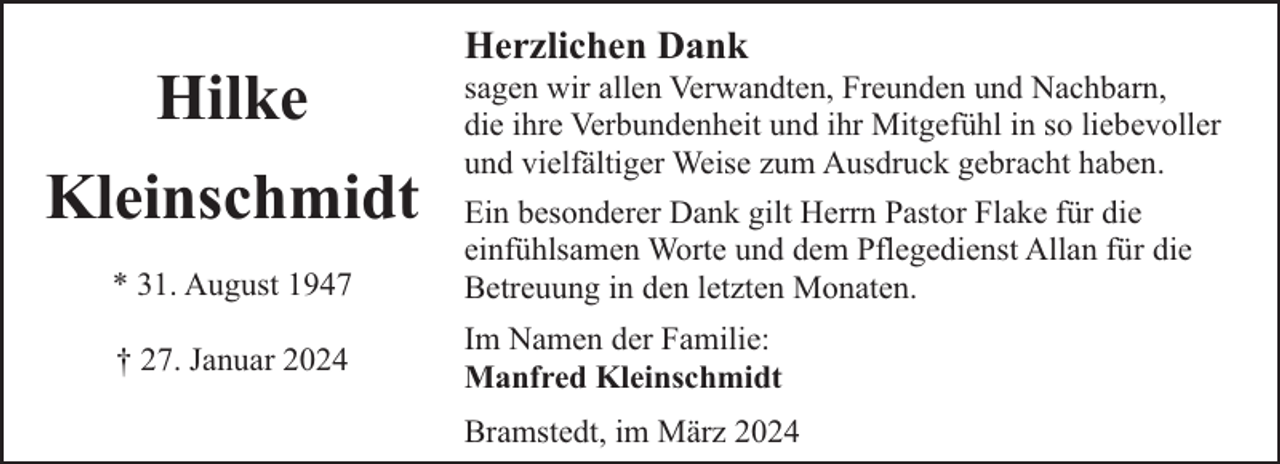 <p>Hilke<br />Kleinschmidt<br />* 31. August 1947<br />† 27. Januar 2024</p><p>Herzlichen Dank</p><p>sagen wir allen Verwandten, Freunden und Nachbarn,<br />die ihre Verbundenheit und ihr Mitgefühl in so liebevoller<br />und vielfältiger Weise zum Ausdruck gebracht haben.<br />Ein besonderer Dank gilt Herrn Pastor Flake für die<br />einfühlsamen Worte und dem Pflegedienst Allan für die<br />Betreuung in den letzten Monaten.<br />Im Namen der Familie:<br />Manfred Kleinschmidt<br />Bramstedt, im März 2024</p>