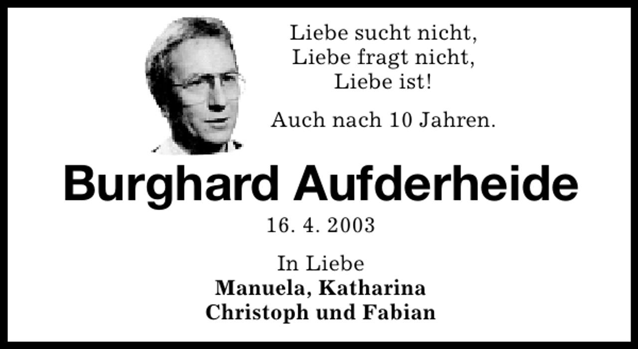 <p>Liebe sucht nicht,<br />Liebe fragt nicht,<br />Liebe ist!<br />Auch nach 10 Jahren.</p>
<p>Burghard Aufderheide<br />16. 4. 2003</p>
<p>In Liebe<br />Manuela, Katharina<br />Christoph und Fabian</p>