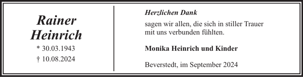 <p>Rainer<br />Heinrich<br />* 30.03.1943<br />† 10.08.2024</p><p>Herzlichen Dank<br />sagen wir allen, die sich in stiller Trauer<br />mit uns verbunden fühlten.<br />Monika Heinrich und Kinder<br />Beverstedt, im September 2024</p>