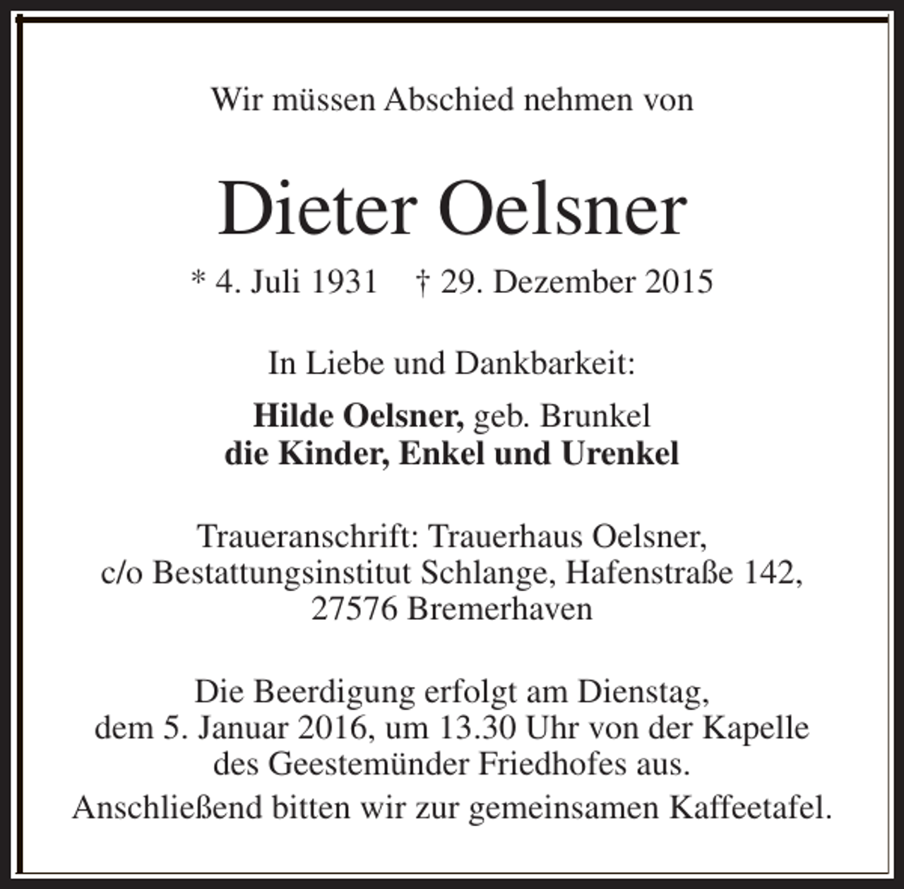 <p>Wir müssen Abschied nehmen von</p><p>Dieter Oelsner</p><p>* 4. Juli 1931</p><p>† 29. Dezember 2015</p><p>In Liebe und Dankbarkeit:<br />Hilde Oelsner, geb. Brunkel<br />die Kinder, Enkel und Urenkel<br />Traueranschrift: Trauerhaus Oelsner,<br />c/o Bestattungsinstitut Schlange, Hafenstraße 142,<br />27576 Bremerhaven<br />Die Beerdigung erfolgt am Dienstag,<br />dem 5. Januar 2016, um 13.30 Uhr von der Kapelle<br />des Geestemünder Friedhofes aus.<br />Anschließend bitten wir zur gemeinsamen Kaffeetafel.</p>