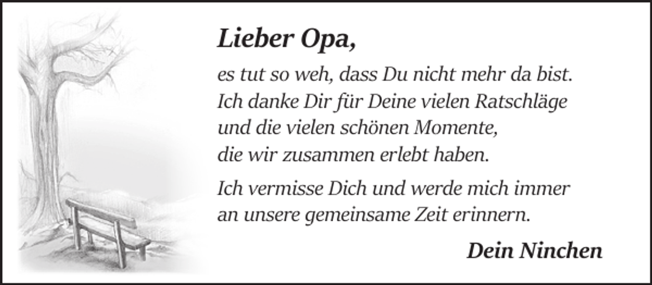 <p>Lieber Opa,<br />es tut so weh, dass Du nicht mehr da bist.<br />Ich danke Dir für Deine vielen Ratschläge<br />und die vielen schönen Momente,<br />die wir zusammen erlebt haben.<br />Ich vermisse Dich und werde mich immer<br />an unsere gemeinsame Zeit erinnern.</p><p>Dein Ninchen</p>