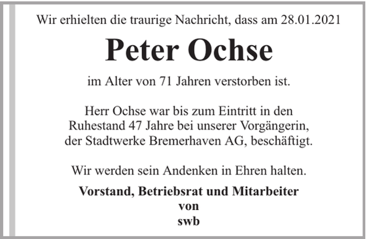 <p>Wir erhielten die traurige Nachricht, dass am 28.01.2021</p><p>Peter Ochse<br />im Alter von 71 Jahren verstorben ist.<br />Herr Ochse war bis zum Eintritt in den<br />Ruhestand 47 Jahre bei unserer Vorgängerin,<br />der Stadtwerke Bremerhaven AG, beschäftigt.<br />Wir werden sein Andenken in Ehren halten.<br />Vorstand, Betriebsrat und Mitarbeiter<br />von<br />swb</p>
