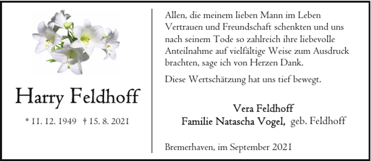 <p>Allen, die meinem lieben Mann im Leben<br />Vertrauen und Freundschaft schenkten und uns<br />nach seinem Tode so zahlreich ihre liebevolle<br />Anteilnahme auf vielfältige Weise zum Ausdruck<br />brachten, sage ich von Herzen Dank.<br />Diese Wertschätzung hat uns tief bewegt.</p>
<p>* 11. 12. 1949 † 15. 8. 2021</p>
<p>geb. Feldhoff<br />Bremerhaven, im September 2021</p>