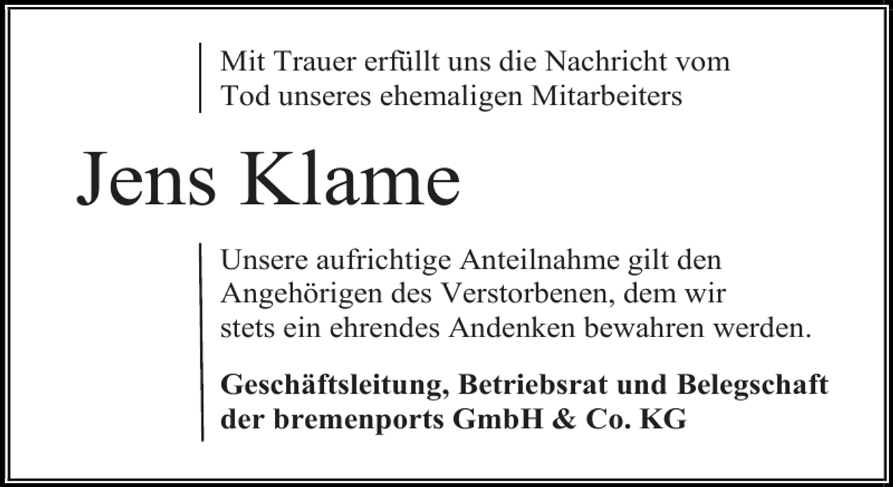 <p>Mit Trauer erfüllt uns die Nachricht vom<br />Tod unseres ehemaligen Mitarbeiters</p><p>Jens Klame<br />Unsere aufrichtige Anteilnahme gilt den<br />Angehörigen des Verstorbenen, dem wir<br />stets ein ehrendes Andenken bewahren werden.<br />Geschäftsleitung, Betriebsrat und Belegschaft<br />der bremenports GmbH &amp; Co. KG</p>