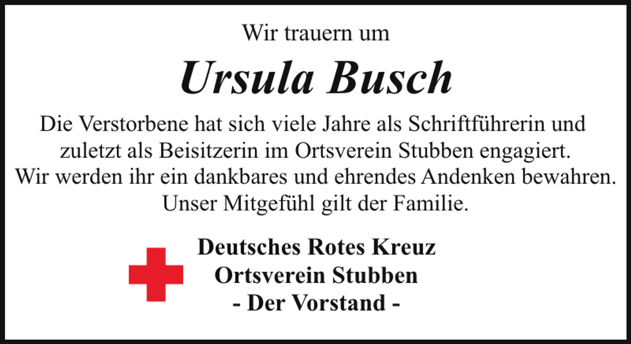 <p>Wir trauern um</p><p>Ursula Busch</p><p>Die Verstorbene hat sich viele Jahre als Schriftführerin und<br />zuletzt als Beisitzerin im Ortsverein Stubben engagiert.<br />Wir werden ihr ein dankbares und ehrendes Andenken bewahren.<br />Unser Mitgefühl gilt der Familie.</p><p>Deutsches Rotes Kreuz<br />Ortsverein Stubben<br />- Der Vorstand -</p>
