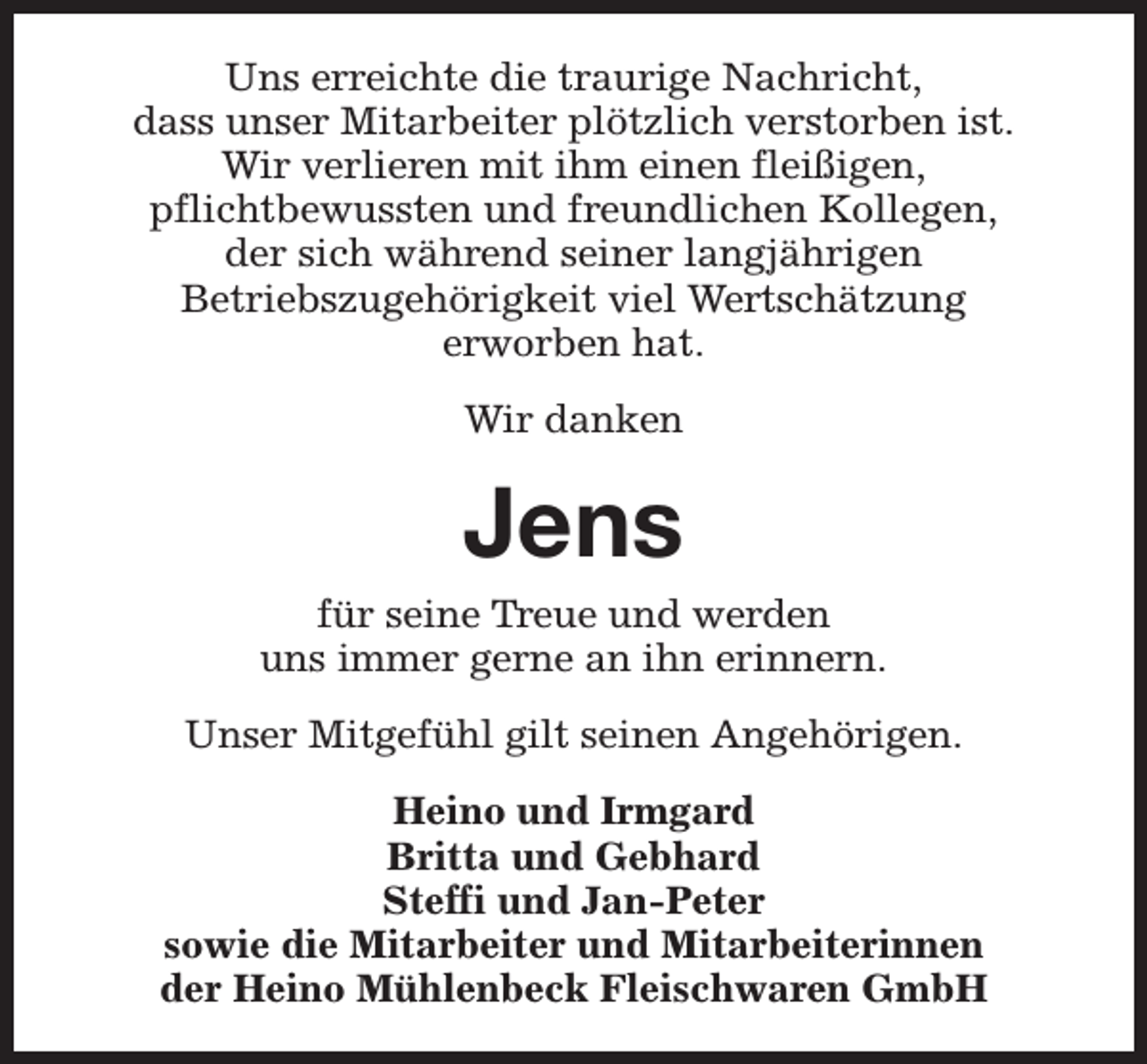 <p>Uns erreichte die traurige Nachricht,<br />dass unser Mitarbeiter plötzlich verstorben ist.<br />Wir verlieren mit ihm einen fleißigen,<br />pflichtbewussten und freundlichen Kollegen,<br />der sich während seiner langjährigen<br />Betriebszugehörigkeit viel Wertschätzung<br />erworben hat.<br />Wir danken</p><p>Jens</p><p>für seine Treue und werden<br />uns immer gerne an ihn erinnern.<br />Unser Mitgefühl gilt seinen Angehörigen.<br />Heino und Irmgard<br />Britta und Gebhard<br />Steffi und Jan-Peter<br />sowie die Mitarbeiter und Mitarbeiterinnen<br />der Heino Mühlenbeck Fleischwaren GmbH</p>