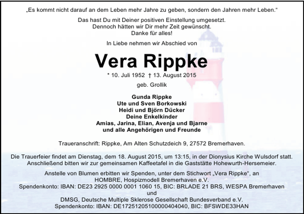 <p>„Es kommt nicht darauf an dem Leben mehr Jahre zu geben, sondern den Jahren mehr Leben.“<br />Das hast Du mit Deiner positiven Einstellung umgesetzt.<br />Dennoch hätten wir Dir mehr Zeit gewünscht.<br />Danke für alles!<br />In Liebe nehmen wir Abschied von</p><p>Vera Rippke<br />* 10. Juli 1952 † 13. August 2015<br />geb. Grollik<br />Gunda Rippke<br />Ute und Sven Borkowski<br />Heidi und Björn Dücker<br />Deine Enkelkinder<br />Amias, Jarina, Elian, Avenja und Bjarne<br />und alle Angehörigen und Freunde<br />Traueranschrift: Rippke, Am Alten Schutzdeich 9, 27572 Bremerhaven.<br />Die Trauerfeier findet am Dienstag, dem 18. August 2015, um 13:15, in der Dionysius Kirche Wulsdorf statt.<br />Anschließend bitten wir zur gemeinsamen Kaffeetafel in die Gaststätte Hohewurth-Hersemeier.<br />Anstelle von Blumen erbitten wir Spenden, unter dem Stichwort „Vera Rippke“, an<br />HOMBRE, Hospizmodell Bremerhaven e.V.<br />Spendenkonto: IBAN: DE23 2925 0060 15, BIC: BRLADE 21 BRS, WESPA Bremerhaven<br />und<br />DMSG, Deutsche Multiple Sklerose Gesellschaft Bundesverband e.V.<br />Spendenkonto: IBAN: DE17251205100000404040, BIC: BFSWDE33HAN</p>
