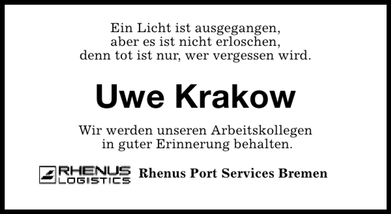 <p>Ein Licht ist ausgegangen,<br />aber es ist nicht erloschen,<br />denn tot ist nur, wer vergessen wird.</p><p>Uwe Krakow<br />Wir werden unseren Arbeitskollegen<br />in guter Erinnerung behalten.<br />Rhenus Port Services Bremen</p>