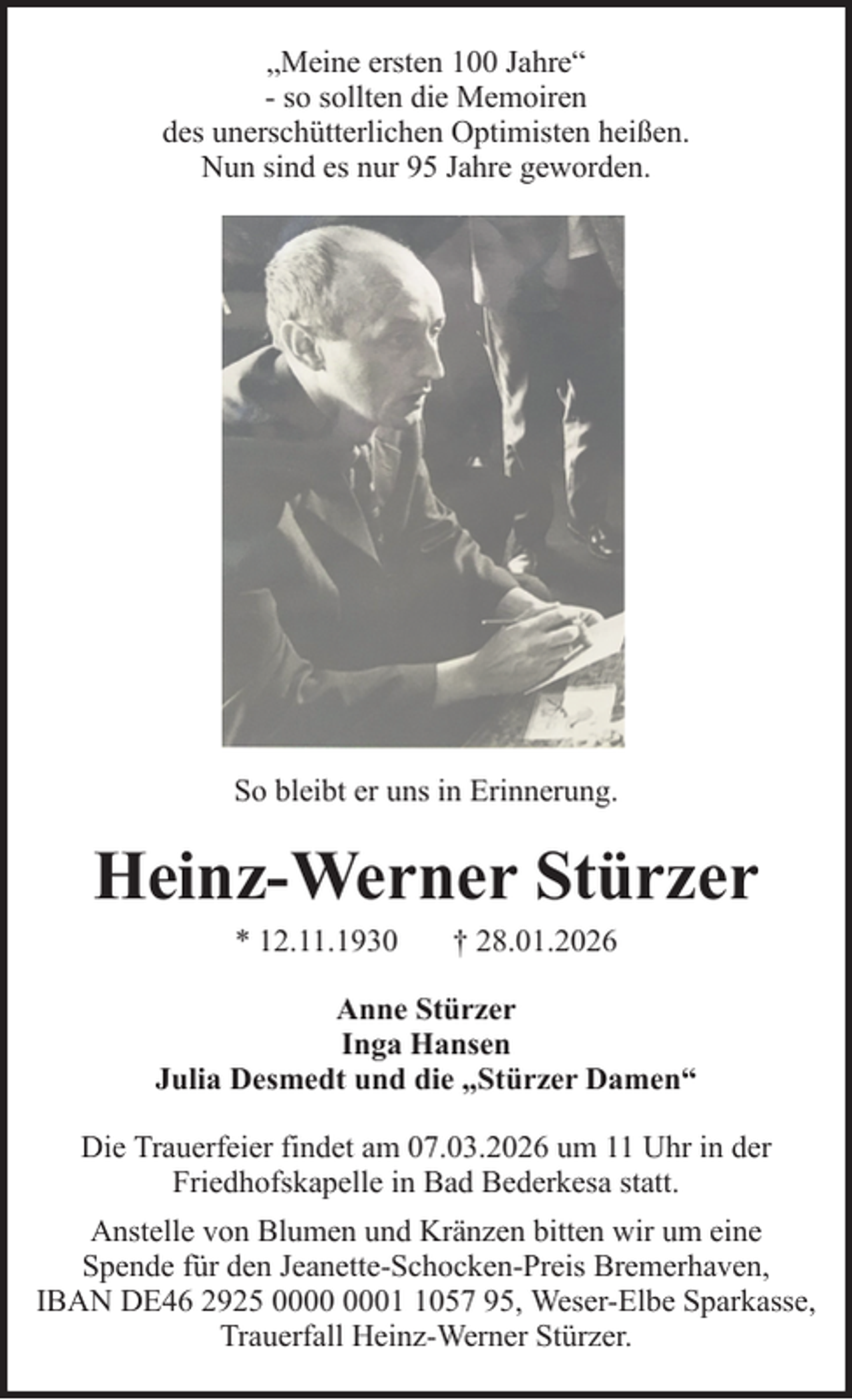 <p>„Meine ersten 100 Jahre“<br />- so sollten die Memoiren<br />des unerschütterlichen Optimisten heißen.<br />Nun sind es nur 95 Jahre geworden.</p><p>So bleibt er uns in Erinnerung.</p><p>Heinz-Werner Stürzer<br />* 12.11.1930</p><p>† 28.01.2026</p><p>Anne Stürzer<br />Inga Hansen<br />Julia Desmedt und die „Stürzer Damen“<br />Die Trauerfeier findet am 07.03.2026 um 11 Uhr in der<br />Friedhofskapelle in Bad Bederkesa statt.<br />Anstelle von Blumen und Kränzen bitten wir um eine<br />Spende für den Jeanette-Schocken-Preis Bremerhaven,<br />IBAN DE46 2925 0057 95, Weser-Elbe Sparkasse,<br />Trauerfall Heinz-Werner Stürzer.</p>