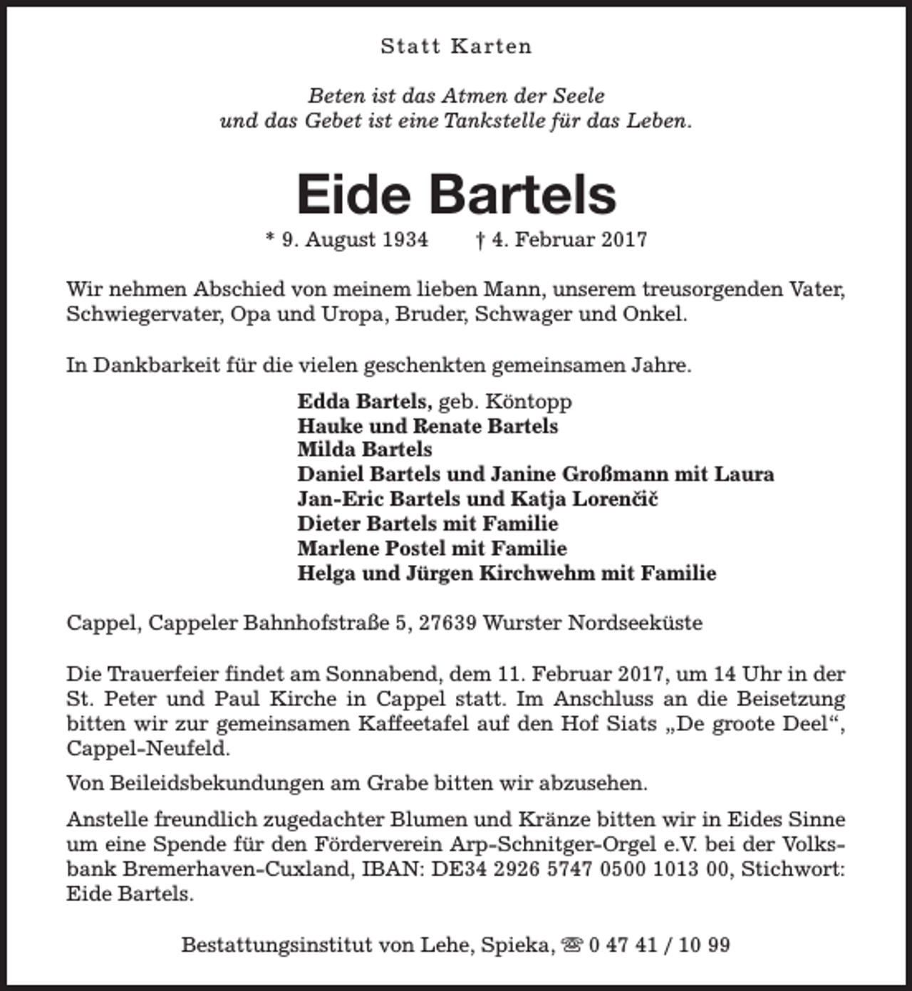 <p>S t a t t K a rt e n<br />Beten ist das Atmen der Seele<br />und das Gebet ist eine Tankstelle für das Leben.</p><p>Eide Bartels</p><p>* 9. August 1934</p><p>† 4. Februar 2017</p><p>Wir nehmen Abschied von meinem lieben Mann, unserem treusorgenden Vater,<br />Schwiegervater, Opa und Uropa, Bruder, Schwager und Onkel.<br />In Dankbarkeit für die vielen geschenkten gemeinsamen Jahre.<br />Edda Bartels, geb. Köntopp<br />Hauke und Renate Bartels<br />Milda Bartels<br />Daniel Bartels und Janine Großmann mit Laura<br />Jan-Eric Bartels und Katja Lorenčič<br />Dieter Bartels mit Familie<br />Marlene Postel mit Familie<br />Helga und Jürgen Kirchwehm mit Familie<br />Cappel, Cappeler Bahnhofstraße 5, 27639 Wurster Nordseeküste<br />Die Trauerfeier findet am Sonnabend, dem 11. Februar 2017, um 14 Uhr in der<br />St. Peter und Paul Kirche in Cappel statt. Im Anschluss an die Beisetzung<br />bitten wir zur gemeinsamen Kaffeetafel auf den Hof Siats „De groote Deel“,<br />Cappel-Neufeld.<br />Von Beileidsbekundungen am Grabe bitten wir abzusehen.<br />Anstelle freundlich zugedachter Blumen und Kränze bitten wir in Eides Sinne<br />um eine Spende für den Förderverein Arp-Schnitger-Orgel e.V. bei der Volksbank Bremerhaven-Cuxland, IBAN: DE34 2926 5747 0500 1013 00, Stichwort:<br />Eide Bartels.<br />Bestattungsinstitut von Lehe, Spieka, s 0 47 41 / 10 99</p>