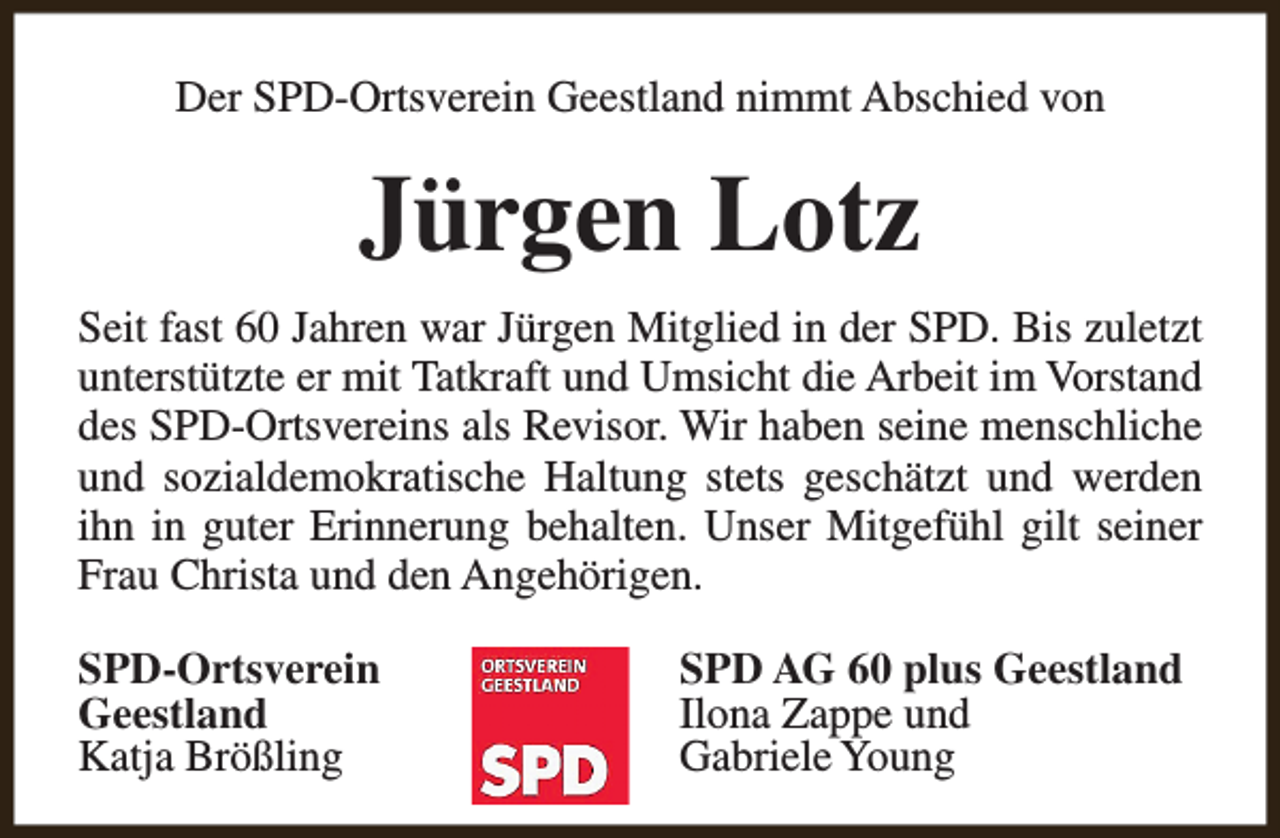 <p>Der SPD-Ortsverein Geestland nimmt Abschied von</p><p>Jürgen Lotz<br />Seit fast 60 Jahren war Jürgen Mitglied in der SPD. Bis zuletzt<br />unterstützte er mit Tatkraft und Umsicht die Arbeit im Vorstand<br />des SPD-Ortsvereins als Revisor. Wir haben seine menschliche<br />und sozialdemokratische Haltung stets geschätzt und werden<br />ihn in guter Erinnerung behalten. Unser Mitgefühl gilt seiner<br />Frau Christa und den Angehörigen.<br />SPD-Ortsverein<br />Geestland<br />Katja Brößling</p><p>SPD AG 60 plus Geestland<br />Ilona Zappe und<br />Gabriele Young</p>