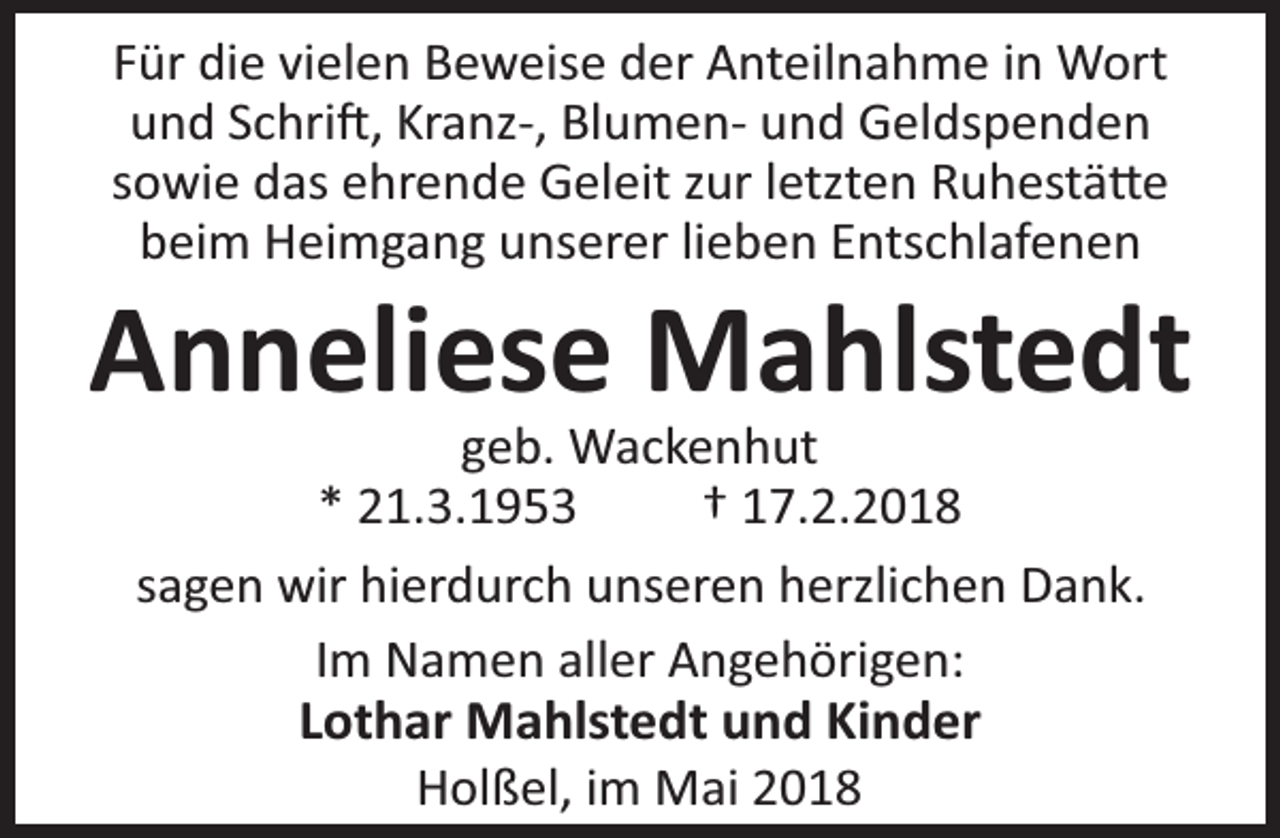 <p>Für die vielen Beweise der Anteilnahme in Wort<br />und Schri , Kranz-, Blumen- und Geldspenden<br />sowie das ehrende Geleit zur letzten Ruhestä e<br />beim Heimgang unserer lieben Entschlafenen</p><p>Anneliese Mahlstedt<br />geb. Wackenhut<br />* 21.3.1953<br />† 17.2.2018<br />sagen wir hierdurch unseren herzlichen Dank.<br />Im Namen aller Angehörigen:<br />Lothar Mahlstedt und Kinder<br />Holßel, im Mai 2018</p>