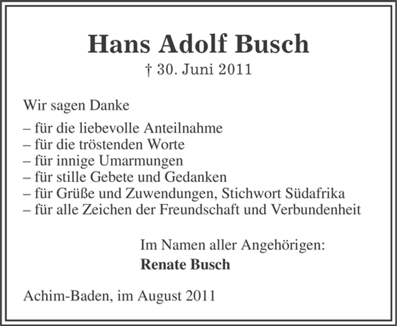 <p>Hans Adolf Busch<br />† 30. Juni 2011<br />Wir sagen Danke<br />– für die liebevolle Anteilnahme<br />– für die tröstenden Worte<br />– für innige Umarmungen<br />– für stille Gebete und Gedanken<br />– für Grüße und Zuwendungen, Stichwort Südafrika<br />– für alle Zeichen der Freundschaft und Verbundenheit<br />Im Namen aller Angehörigen:<br />Renate Busch<br />Achim-Baden, im August 2011</p>