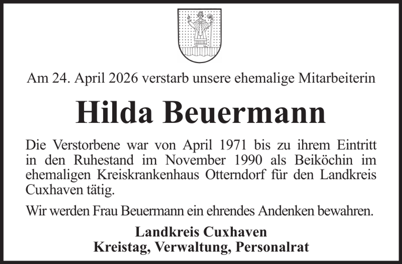 <p>Am 24. April 2026 verstarb unsere ehemalige Mitarbeiterin</p><p>Hilda Beuermann<br />Die Verstorbene war von April 1971 bis zu ihrem Eintritt<br />in den Ruhestand im November 1990 als Beiköchin im<br />ehemaligen Kreiskrankenhaus Otterndorf für den Landkreis<br />Cuxhaven tätig.<br />Wir werden Frau Beuermann ein ehrendes Andenken bewahren.<br />Landkreis Cuxhaven<br />Kreistag, Verwaltung, Personalrat</p>