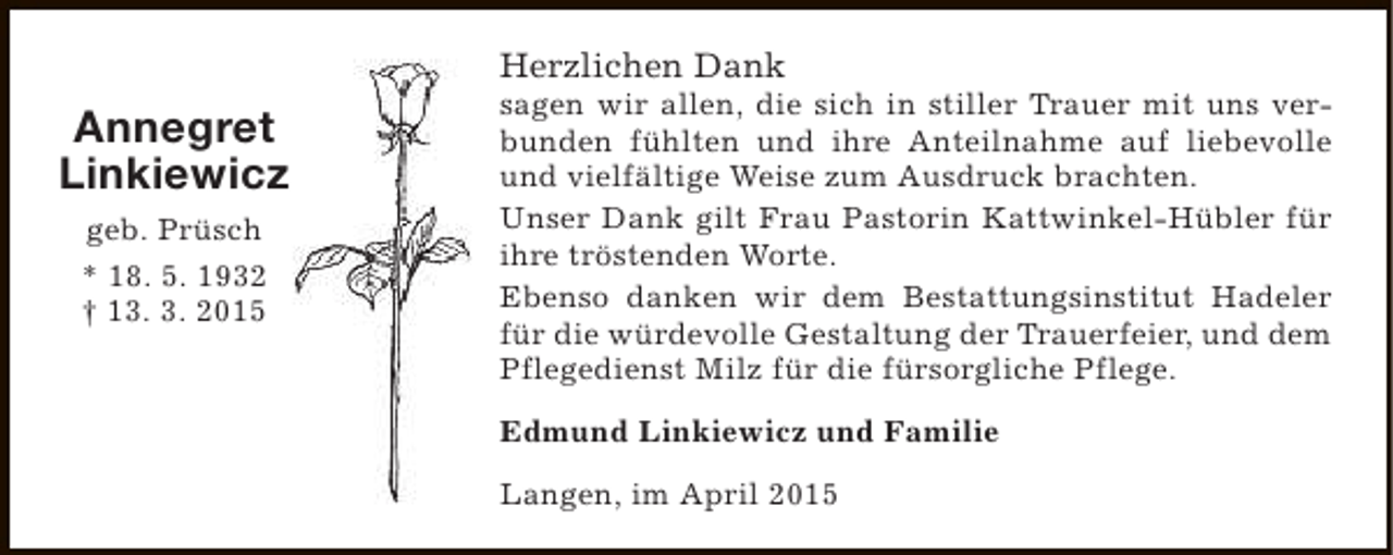 <p>Herzlichen Dank</p><p>Annegret<br />Linkiewicz<br />geb. Prüsch<br />* 18. 5. 1932<br />† 13. 3. 2015</p><p>sagen wir allen, die sich in stiller Trauer mit uns verbunden fühlten und ihre Anteilnahme auf liebevolle<br />und vielfältige Weise zum Ausdruck brachten.<br />Unser Dank gilt Frau Pastorin Kattwinkel-Hübler für<br />ihre tröstenden Worte.<br />Ebenso danken wir dem Bestattungsinstitut Hadeler<br />für die würdevolle Gestaltung der Trauerfeier, und dem<br />Pflegedienst Milz für die fürsorgliche Pflege.<br />Edmund Linkiewicz und Familie<br />Langen, im April 2015</p>