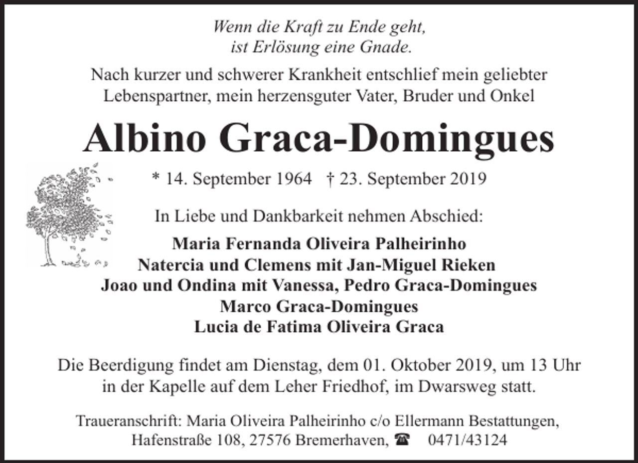 <p>Wenn die Kraft zu Ende geht,<br />ist Erlösung eine Gnade.<br />Nach kurzer und schwerer Krankheit entschlief mein geliebter<br />Lebenspartner, mein herzensguter Vater, Bruder und Onkel</p><p>Albino Graca-Domingues<br />* 14. September 1964 † 23. September 2019<br />In Liebe und Dankbarkeit nehmen Abschied:<br />Maria Fernanda Oliveira Palheirinho<br />Natercia und Clemens mit Jan-Miguel Rieken<br />Joao und Ondina mit Vanessa, Pedro Graca-Domingues<br />Marco Graca-Domingues<br />Lucia de Fatima Oliveira Graca<br />Die Beerdigung findet am Dienstag, dem 01. Oktober 2019, um 13 Uhr<br />in der Kapelle auf dem Leher Friedhof, im Dwarsweg statt.<br />Traueranschrift: Maria Oliveira Palheirinho c/o Ellermann Bestattungen,<br />Hafenstraße 108, 27576 Bremerhaven, ( 0471/43124</p>