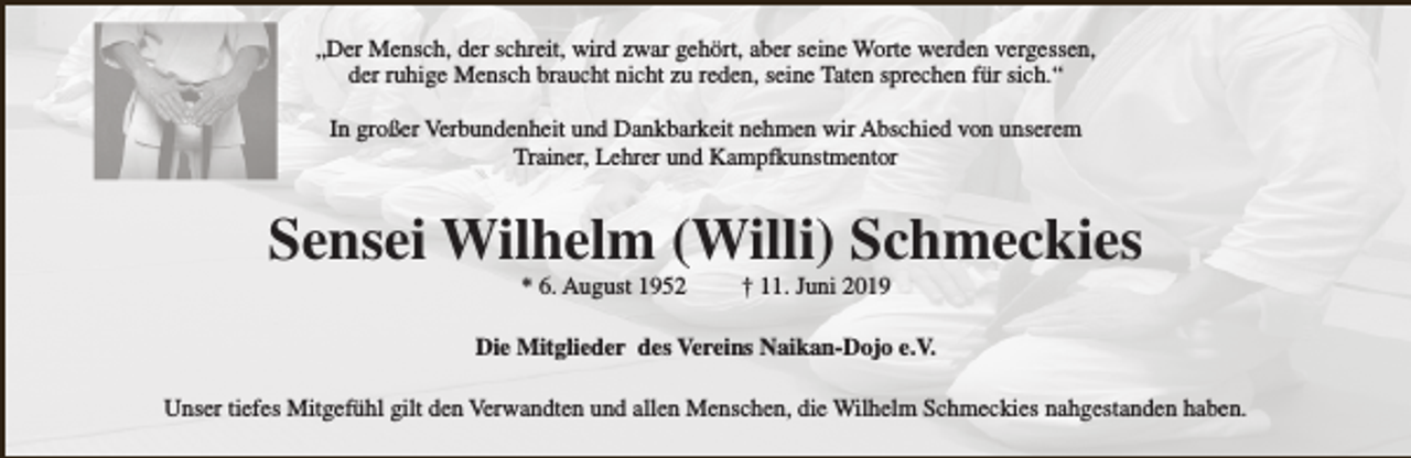 <p>„Der Mensch, der schreit, wird zwar gehört, aber seine Worte werden vergessen,<br />der ruhige Mensch braucht nicht zu reden, seine Taten sprechen für sich.“<br />In großer Verbundenheit und Dankbarkeit nehmen wir Abschied von unserem<br />Trainer, Lehrer und Kampfkunstmentor</p><p>Sensei Wilhelm (Willi) Schmeckies<br />* 6. August 1952</p><p>† 11. Juni 2019</p><p>Die Mitglieder des Vereins Naikan-Dojo e.V.<br />Unser tiefes Mitgefühl gilt den Verwandten und allen Menschen, die Wilhelm Schmeckies nahgestanden haben.</p>