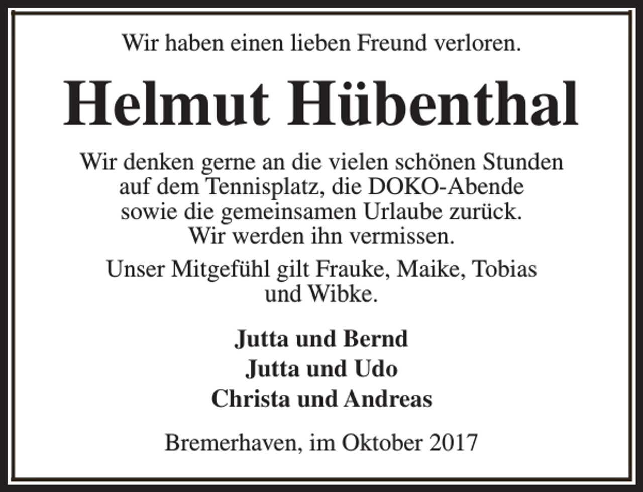 <p>Wir haben einen lieben Freund verloren.</p><p>Helmut Hübenthal<br />Wir denken gerne an die vielen schönen Stunden<br />auf dem Tennisplatz, die DOKO-Abende<br />sowie die gemeinsamen Urlaube zurück.<br />Wir werden ihn vermissen.<br />Unser Mitgefühl gilt Frauke, Maike, Tobias<br />und Wibke.<br />Jutta und Bernd<br />Jutta und Udo<br />Christa und Andreas<br />Bremerhaven, im Oktober 2017</p>