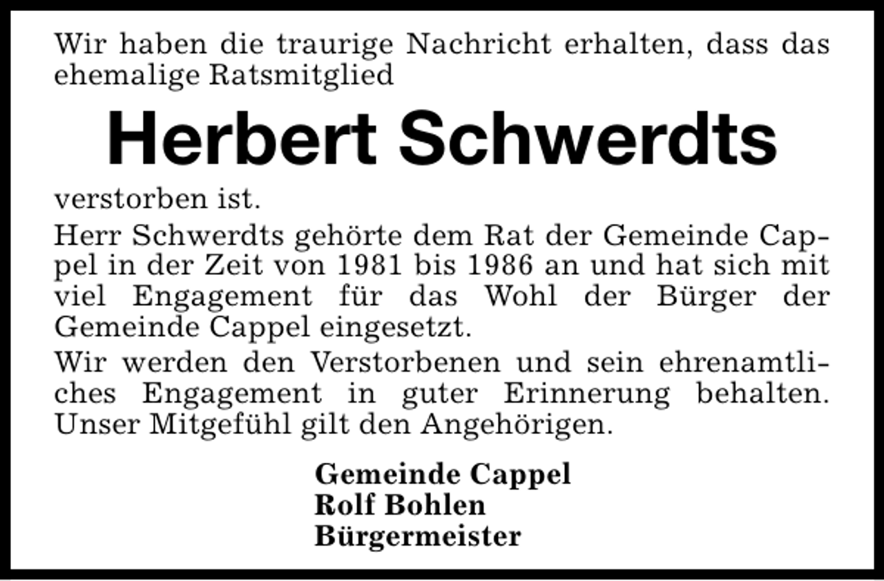 <p>Wir haben die traurige Nachricht erhalten, dass das<br />ehemalige Ratsmitglied</p><p>Herbert Schwerdts</p><p>verstorben ist.<br />Herr Schwerdts gehörte dem Rat der Gemeinde Cappel in der Zeit von 1981 bis 1986 an und hat sich mit<br />viel Engagement für das Wohl der Bürger der<br />Gemeinde Cappel eingesetzt.<br />Wir werden den Verstorbenen und sein ehrenamtliches Engagement in guter Erinnerung behalten.<br />Unser Mitgefühl gilt den Angehörigen.<br />Gemeinde Cappel<br />Rolf Bohlen<br />Bürgermeister</p>