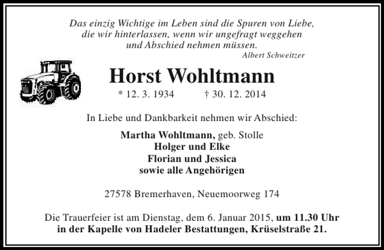 <p>Das einzig Wichtige im Leben sind die Spuren von Liebe,<br />die wir hinterlassen, wenn wir ungefragt weggehen<br />und Abschied nehmen müssen.<br />Albert Schweitzer</p><p>Horst Wohltmann<br />* 12. 3. 1934</p><p>† 30. 12. 2014</p><p>In Liebe und Dankbarkeit nehmen wir Abschied:<br />Martha Wohltmann, geb. Stolle<br />Holger und Elke<br />Florian und Jessica<br />sowie alle Angehörigen<br />27578 Bremerhaven, Neuemoorweg 174<br />Die Trauerfeier ist am Dienstag, dem 6. Januar 2015, um 11.30 Uhr<br />in der Kapelle von Hadeler Bestattungen, Krüselstraße 21.</p>