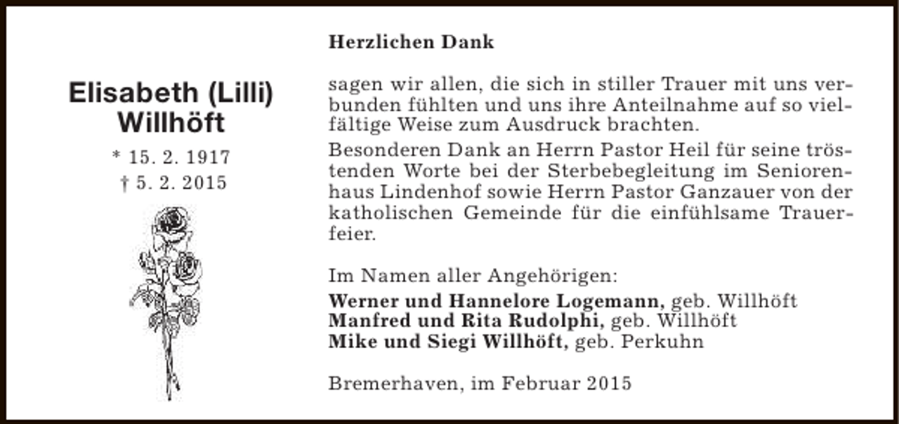 <p>Herzlichen Dank</p><p>Elisabeth (Lilli)<br />Willhöft<br />* 15. 2. 1917<br />† 5. 2. 2015</p><p>sagen wir allen, die sich in stiller Trauer mit uns verbunden fühlten und uns ihre Anteilnahme auf so vielfältige Weise zum Ausdruck brachten.<br />Besonderen Dank an Herrn Pastor Heil für seine tröstenden Worte bei der Sterbebegleitung im Seniorenhaus Lindenhof sowie Herrn Pastor Ganzauer von der<br />katholischen Gemeinde für die einfühlsame Trauerfeier.<br />Im Namen aller Angehörigen:<br />Werner und Hannelore Logemann, geb. Willhöft<br />Manfred und Rita Rudolphi, geb. Willhöft<br />Mike und Siegi Willhöft, geb. Perkuhn<br />Bremerhaven, im Februar 2015</p>