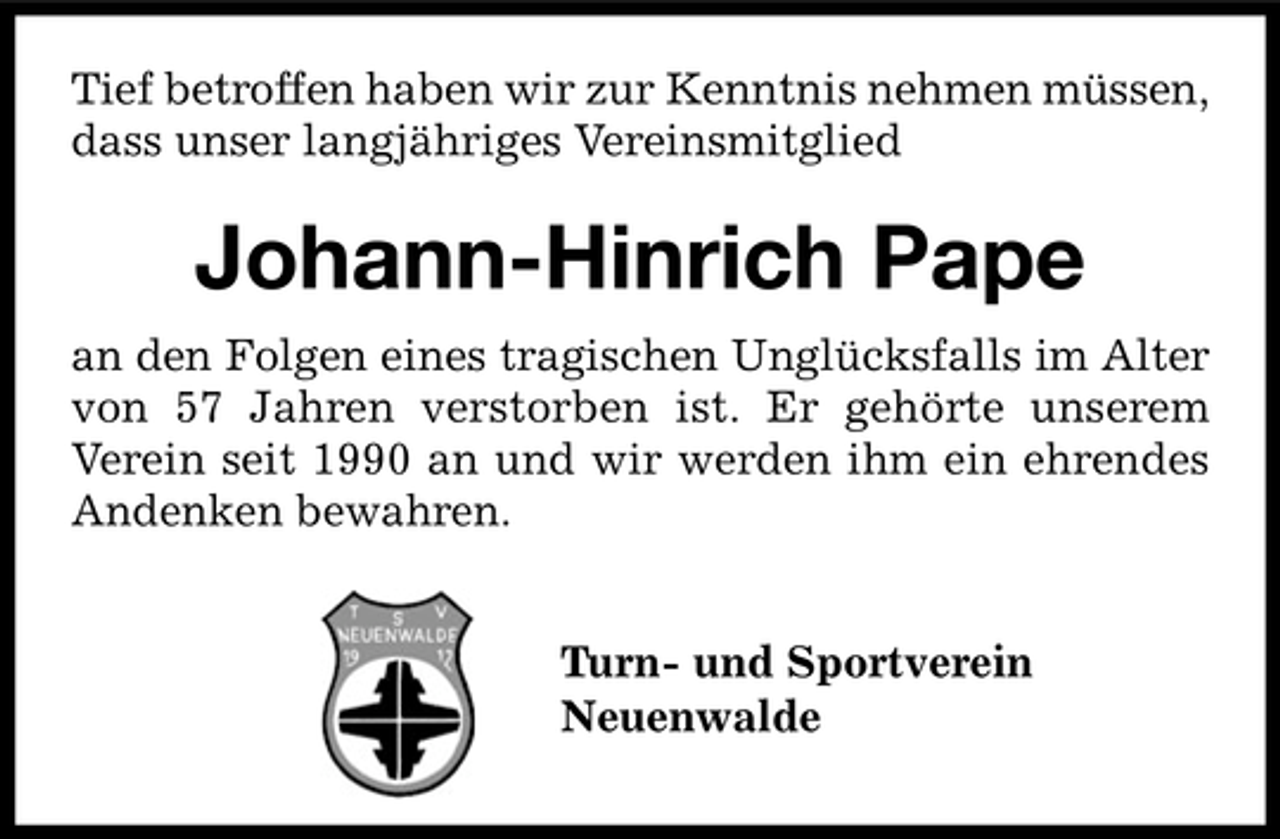 <p>Tief betroffen haben wir zur Kenntnis nehmen müssen,<br />dass unser langjähriges Vereinsmitglied</p><p>Johann-Hinrich Pape<br />an den Folgen eines tragischen Unglücksfalls im Alter<br />von 57 Jahren verstorben ist. Er gehörte unserem<br />Verein seit 1990 an und wir werden ihm ein ehrendes<br />Andenken bewahren.<br />Turn- und Sportverein<br />Neuenwalde</p>