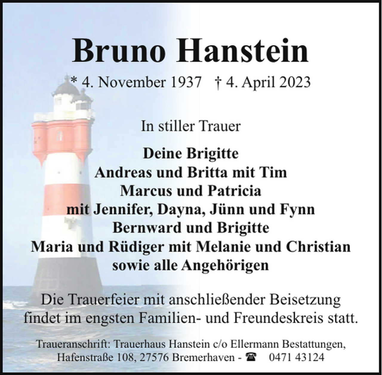 <p>Bruno Hanstein</p><p>* 4. November 1937 † 4. April 2023<br />In stiller Trauer<br />Deine Brigitte<br />Andreas und Britta mit Tim<br />Marcus und Patricia<br />mit Jennifer, Dayna, Jünn und Fynn<br />Bernward und Brigitte<br />Maria und Rüdiger mit Melanie und Christian<br />sowie alle Angehörigen<br />Die Trauerfeier mit anschließender Beisetzung<br />findet im engsten Familien- und Freundeskreis statt.<br />Traueranschrift: Trauerhaus Hanstein c/o Ellermann Bestattungen,<br />Hafenstraße 108, 27576 Bremerhaven - ( 0471 43124</p>
