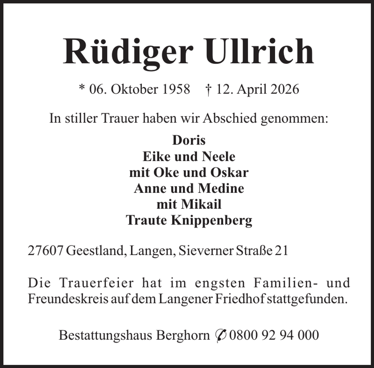 <p>Rüdiger Ullrich<br />* 06. Oktober 1958</p><p>† 12. April 2026</p><p>In stiller Trauer haben wir Abschied genommen:<br />Doris<br />Eike und Neele<br />mit Oke und Oskar<br />Anne und Medine<br />mit Mikail<br />Traute Knippenberg<br />27607 Geestland, Langen, Sieverner Straße 21<br />Die Trauerfeier hat im engsten Familien- und<br />Freundeskreis auf dem Langener Friedhof stattgefunden.<br />Bestattungshaus Berghorn * 0800 92 94 000</p>