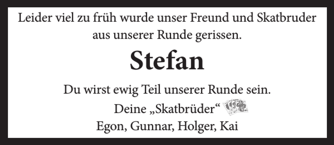 <p>Leider viel zu früh wurde unser Freund und Skatbruder<br />aus unserer Runde gerissen.</p><p>Stefan</p><p>Du wirst ewig Teil unserer Runde sein.<br />Deine „Skatbrüder“<br />Egon, Gunnar, Holger, Kai</p>